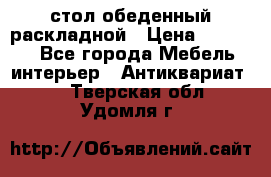 стол обеденный раскладной › Цена ­ 10 000 - Все города Мебель, интерьер » Антиквариат   . Тверская обл.,Удомля г.